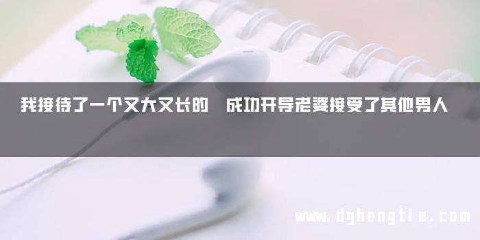 我接待了一个又大又长的 成功开导老婆接受了其他男人